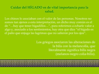 Cuidar del HÍGADO es de vital importancia para la
                       salud.

Los chinos lo asociaban con el valor de las personas. Nosotros no
somos tan ajenos a esta interpretación, un dicho muy común es el
de “…hay que tener higadillos…”, para referirnos a echarle valor a
algo y, asociado a los sentimientos, hay otra que dice “el hígado es
el paño que enjuga las lagrimas que no salieron por los ojos”.


                        Los griegos asociaron las alteraciones de
                                    la bilis con la melancolía, que
                                literalmente significa bilis negra
                                       (melanos-negro colia-bilis).
 