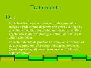 Tratamiento
Dieta:
 La dieta actual, rica en grasas saturadas aumenta el
 riesgo de padecer una degeneración grasa del hígado o
 una alteración biliar. En cambio una dieta rica en fibra
 vegetal (no soluble) lo protege al estimular el flujo y la
 eliminación biliar.
 La dieta reducida de proteínas disminuye la posibilidad
 de que se presenten afecciones del sistema nervioso
 (encefalopatía hepática) en personas con problemas
 hepáticos graves.
 