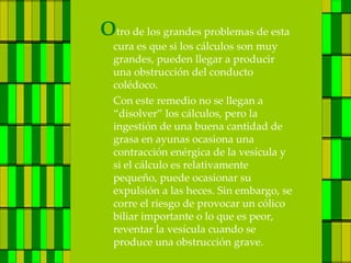 Otro de los grandes problemas de esta
  cura es que si los cálculos son muy
  grandes, pueden llegar a producir
  una obstrucción del conducto
  colédoco.
  Con este remedio no se llegan a
  “disolver” los cálculos, pero la
  ingestión de una buena cantidad de
  grasa en ayunas ocasiona una
  contracción enérgica de la vesícula y
  si el cálculo es relativamente
  pequeño, puede ocasionar su
  expulsión a las heces. Sin embargo, se
  corre el riesgo de provocar un cólico
  biliar importante o lo que es peor,
  reventar la vesícula cuando se
  produce una obstrucción grave.
 