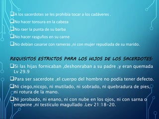 A los sacerdotes se les prohibía tocar a los cadáveres .
No hacer tonsura en la cabeza
No raer la punta de su barba
No hacer rasguños en su carne
No debían casarse con rameras ,ni con mujer repudiada de su marido.
REQUISITOS ESTRICTOS PARA LOS HIJOS DE LOS SACERDOTES.
Si las hijas fornicaban ,deshonraban a su padre ,y eran quemada
Lv 29.9
Para ser sacerdote ,el cuerpo del hombre no podía tener defecto.
Ni ciego,nicojo, ni mutilado, ni sobrado, ni quebradura de pies,
ni rotura de la mano.
Ni jorobado, ni enano, ni con nube en los ojos, ni con sarna o
empeine ,ni testículo magullado .Lev 21:18-20.
 