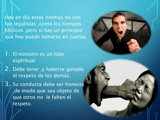 Hoy en día estas normas no son
tan legalistas ,como los tiempos
bíblicos ,pero si hay un principio
que hoy puede tomarse en cuenta.
1. El ministro es un líder
espiritual.
2. Debe tener ,y haberse ganado
el respeto de los demás.
3. Su conducta debe ser honesta
,de modo que sea objeto de
que otros no le falten el
respeto.
 