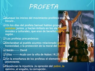 PROFETA
Aunque los inicios del movimiento profético eran
oscuro .
 En los días del profeta Samuel habían grupos que
andaban juntos ,y hacían énfasis en los elementos
morales y culturales, que eran de beneficio en la
región .
 Los profetas precanónicos:
Declaraban al pueblo asuntos relacionado con la
honestidad, y la protección de la moral del pueblo.
 Natán---- David
 Elías -----Acab con la viña de Nabot.1R.21.
 En la enseñanza de los profetas el elemento moral ,es
prominente.
Denuncian la injusticia ,la opresión del pobre ,la
mentira ,el engaño, la corrupción .
 