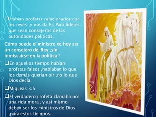 Habían profetas relacionados con
los reyes ,y nos da Ej. Para líderes
que sean consejeros de las
autoridades políticas.
Cómo puede el ministro de hoy ser
un consejero del Rey ,sin
inmiscuirse en la política ?
En aquellos tiempo habían
profetas falsos ,hablaban lo que
los demás querían oír ,no lo que
Dios decía.
Miqueas 3.5
El verdadero profeta clamaba por
una vida moral, y así mismo
deben ser los ministros de Dios
,para estos tiempos.
 