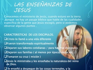 LAS ENSEÑANZAS DE
JESUS
Conocemos el ministerio de Jesús, cuando estuvo en la tierra
,aunque no hay un pasaje bíblico que hable de las cualidades
específica de la gente que Jesús escogió, pero si podemos
observar algunos puntos .
CARACTERISTICAS DE LOS DISCIPULOS.
Cristo lo llamó a una vida diferente
Fueron transformado espiritualmente
Dejaron sus labores cotidianas / para hacerse discípulos
Dejaron sus familias ( al menos por época) viajes,etc…
Tomaron su cruz ( misión )
Jesús le ministraba y les enseñaba la naturaleza del reino
de Dios.
 le enseñó a despegue de las cosas terrenales, y la
 