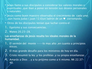 • Jesús llamo a sus discípulos a considerar los valores morales y
espirituales ,que iban a poner en tensión sus deseos personales
y naturales .
• Jesús como buen maestro observaba el crecimiento de cada uno
.aún hasta Judas ( juan 12.6)un ladrón de un ♥ corrompido.
• Otros de los discípulos tenían que luchar contra el :
1. Egoísmo y sus consecuencias.
2. Mateo 20.23-28.
Las enseñanzas de Jesús resalta los ideales morales de la
humanidad.
1. El sermón del monte ----lo mas alto ,en cuanto a principios
éticos.
2. El mas grande desafío para los ministros de hoy en día.
3. Cristo resumió la ley ,y los profetas ,y su propia enseñanzas .
4. Amarás a Dios …y a tu prójimo como a ti mismo. Mt 22.37-
40.
 