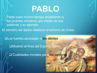 PABLO
Pablo pasó mucho tiempo enseñando a
los jóvenes ministros, por medio de sus
palabras y su ejemplo.
El ministro del Señor obedece al señorío de Cristo
Los fuertes aconsejan a los débiles.
Mostrar el fruto del Espíritu Santo
 Cualidades morales para los pastores
 