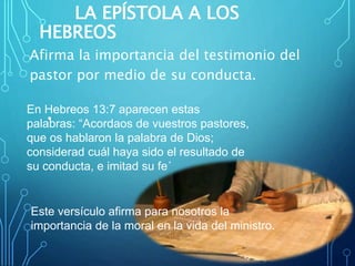 LA EPÍSTOLA A LOS
HEBREOS
Afirma la importancia del testimonio del
pastor por medio de su conducta.
•
En Hebreos 13:7 aparecen estas
palabras: “Acordaos de vuestros pastores,
que os hablaron la palabra de Dios;
considerad cuál haya sido el resultado de
su conducta, e imitad su fe´
Este versículo afirma para nosotros la
importancia de la moral en la vida del ministro.
 