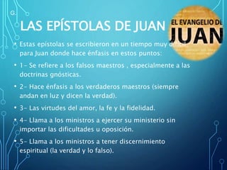 LAS EPÍSTOLAS DE JUAN
• Estas epístolas se escribieron en un tiempo muy difícil
para Juan donde hace énfasis en estos puntos:
• 1- Se refiere a los falsos maestros , especialmente a las
doctrinas gnósticas.
• 2- Hace énfasis a los verdaderos maestros (siempre
andan en luz y dicen la verdad).
• 3- Las virtudes del amor, la fe y la fidelidad.
• 4- Llama a los ministros a ejercer su ministerio sin
importar las dificultades u oposición.
• 5- Llama a los ministros a tener discernimiento
espiritual (la verdad y lo falso).
G.
 