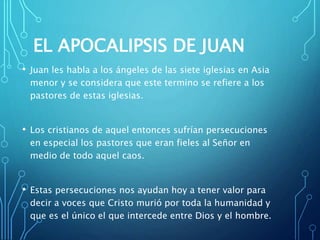 EL APOCALIPSIS DE JUAN
• Juan les habla a los ángeles de las siete iglesias en Asia
menor y se considera que este termino se refiere a los
pastores de estas iglesias.
• Los cristianos de aquel entonces sufrían persecuciones
en especial los pastores que eran fieles al Señor en
medio de todo aquel caos.
• Estas persecuciones nos ayudan hoy a tener valor para
decir a voces que Cristo murió por toda la humanidad y
que es el único el que intercede entre Dios y el hombre.
 