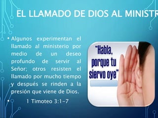 EL LLAMADO DE DIOS AL MINISTR
• Algunos experimentan el
llamado al ministerio por
medio de un deseo
profundo de servir al
Señor; otros resisten el
llamado por mucho tiempo
y después se rinden a la
presión que viene de Dios.
• 1 Timoteo 3:1-7
 