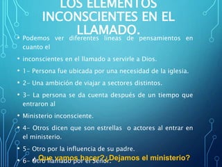 LOS ELEMENTOS
INCONSCIENTES EN EL
LLAMADO.• Podemos ver diferentes líneas de pensamientos en
cuanto el
• inconscientes en el llamado a servirle a Dios.
• 1- Persona fue ubicada por una necesidad de la iglesia.
• 2- Una ambición de viajar a sectores distintos.
• 3- La persona se da cuenta después de un tiempo que
entraron al
• Ministerio inconsciente.
• 4- Otros dicen que son estrellas o actores al entrar en
el ministerio.
• 5- Otro por la influencia de su padre.
• 6- Otro llamado por el Señor.¿ Que vamos hacer?¿Dejamos el ministerio?
 