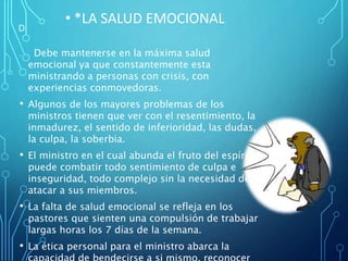 . Debe mantenerse en la máxima salud
emocional ya que constantemente esta
ministrando a personas con crisis, con
experiencias conmovedoras.
• Algunos de los mayores problemas de los
ministros tienen que ver con el resentimiento, la
inmadurez, el sentido de inferioridad, las dudas,
la culpa, la soberbia.
• El ministro en el cual abunda el fruto del espíritu
puede combatir todo sentimiento de culpa e
inseguridad, todo complejo sin la necesidad de
atacar a sus miembros.
• La falta de salud emocional se refleja en los
pastores que sienten una compulsión de trabajar
largas horas los 7 días de la semana.
• La ética personal para el ministro abarca la
• *LA SALUD EMOCIONAL
D.
 