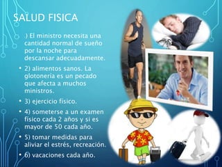 SALUD FISICA
• 1) El ministro necesita una
cantidad normal de sueño
por la noche para
descansar adecuadamente.
• 2) alimentos sanos. La
glotonería es un pecado
que afecta a muchos
ministros.
• 3) ejercicio físico.
• 4) someterse a un examen
físico cada 2 años y si es
mayor de 50 cada año.
• 5) tomar medidas para
aliviar el estrés, recreación.
• 6) vacaciones cada año.
 