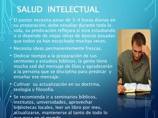 SALUD INTELECTUAL
• El pastor necesita pasar de 3-4 horas diarias en
su preparación, debe estudiar durante toda la
vida, su predicación reflejara si esta estudiando
o si depende de viejas ideas de épocas pasadas
que todos ya han escuchado muchas veces.
• Necesita ideas permanentemente frescas.
• Dedicar tiempo a la preparación de sus
sermones y estudios bíblicos, la gente tiene
mucha sed del mensaje de Dios y agradecerán
a la persona que se disciplina para predicar y
enseñar ese mensaje.
• Cultivar su actualización en su doctrina,
teología y filosofía.
• Se recomienda ir a seminarios bíblicos,
institutos, universidades, aprovechar
bibliotecas locales, leer un libro por mes,
actualizarse, mantenerse al tanto de todo lo
 