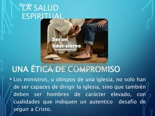 LA SALUD
ESPIRITUAL
UNA ÉTICA DE COMPROMISO
• Los ministros, u obispos de una iglesia, no solo han
de ser capaces de dirigir la iglesia, sino que también
deben ser hombres de carácter elevado, con
cualidades que indiquen un autentico desafío de
seguir a Cristo.
Bonilla
 