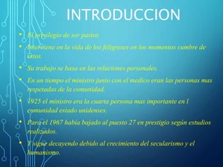 INTRODUCCION
• El privilegio de ser pastor.
• Interviene en la vida de los feligreses en los momentos cumbre de
estos.
• Su trabajo se basa en las relaciones personales.
• En un tiempo el ministro junto con el medico eran las personas mas
respetadas de la comunidad.
• 1925 el ministro era la cuarta persona mas importante en l
comunidad estado unidenses.
• Para el 1967 había bajado al puesto 27 en prestigio según estudios
realizados.
• Y sigue decayendo debido al crecimiento del secularismo y el
humanismo.
 