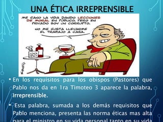 UNA ÉTICA IRREPRENSIBLE
• En los requisitos para los obispos (Pastores) que
Pablo nos da en 1ra Timoteo 3 aparece la palabra,
irreprensible.
• Esta palabra, sumada a los demás requisitos que
Pablo menciona, presenta las norma éticas mas alta
 