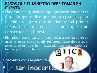 PASOS QUE EL MINISTRO DEBE TOMAR EN
CUENTA
• Hay muchas practicas que parecen inocentes
y que la gente dice que son aceptables para
el ministro, pero que pueden ser el primer
pasos hacia un desliz moral que trae
consecuencias funestas.
• Ejemplos: que el pastor ofrezca llevar a una dama en su
auto o en su moto, puede ser como gesto de cortesía,
pero algunos que han fracasado dan testimonio del
hecho que su problema
• comenzó con ese gesto de cortesía
• tan inocente.
 