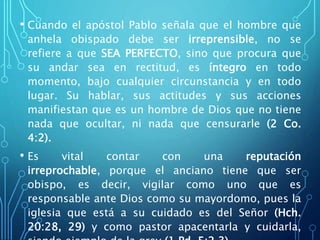 • Cuando el apóstol Pablo señala que el hombre que
anhela obispado debe ser irreprensible, no se
refiere a que SEA PERFECTO, sino que procura que
su andar sea en rectitud, es íntegro en todo
momento, bajo cualquier circunstancia y en todo
lugar. Su hablar, sus actitudes y sus acciones
manifiestan que es un hombre de Dios que no tiene
nada que ocultar, ni nada que censurarle (2 Co.
4:2).
• Es vital contar con una reputación
irreprochable, porque el anciano tiene que ser
obispo, es decir, vigilar como uno que es
responsable ante Dios como su mayordomo, pues la
iglesia que está a su cuidado es del Señor (Hch.
20:28, 29) y como pastor apacentarla y cuidarla,
 