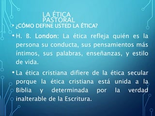 LA ÉTICA
PASTORAL
• ¿CÓMO DEFINE USTED LA ÉTICA?
• H. B. London: La ética refleja quién es la
persona su conducta, sus pensamientos más
íntimos, sus palabras, enseñanzas, y estilo
de vida.
• La ética cristiana difiere de la ética secular
porque la ética cristiana está unida a la
Biblia y determinada por la verdad
inalterable de la Escritura.
 