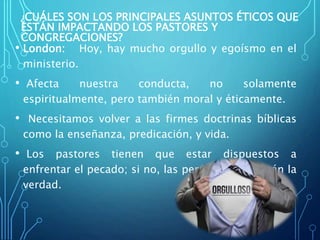 ¿CUÁLES SON LOS PRINCIPALES ASUNTOS ÉTICOS QUE
ESTÁN IMPACTANDO LOS PASTORES Y
CONGREGACIONES?
• London: Hoy, hay mucho orgullo y egoísmo en el
ministerio.
• Afecta nuestra conducta, no solamente
espiritualmente, pero también moral y éticamente.
• Necesitamos volver a las firmes doctrinas bíblicas
como la enseñanza, predicación, y vida.
• Los pastores tienen que estar dispuestos a
enfrentar el pecado; si no, las personas no sabrán la
verdad.
 