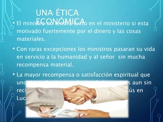 UNA ÉTICA
ECONÓMICA• El ministro no tendrá éxito en el ministerio si esta
motivado fuertemente por el dinero y las cosas
materiales.
• Con raras excepciones los ministros pasaran su vida
en servicio a la humanidad y al señor sin mucha
recompensa material.
• La mayor recompensa o satisfacción espiritual que
uno tiene al saber que ha ayudados a otros aun sin
recibir nada a cambio. Ver ejemplos de Jesús en
Lucas 18:29-30
 