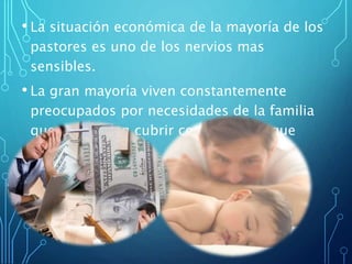 • La situación económica de la mayoría de los
pastores es uno de los nervios mas
sensibles.
• La gran mayoría viven constantemente
preocupados por necesidades de la familia
que no pueden cubrir con el sueldo que
reciben.
 