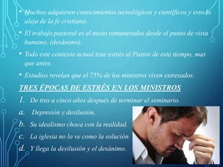 • Muchos adquieren conocimientos tecnológicos y científicos y esto lo
aleja de la fe cristiano.
• El trabajo pastoral es el meno remunerados desde el punto de vista
humano. (desánimo).
• Todo este contexto actual trae estrés al Pastor de este tiempo, mas
que antes.
• Estudios revelan que el 75% de los ministros viven estresados.
TRES ÉPOCAS DE ESTRÉS EN LOS MINISTROS
1. De tres a cinco años después de terminar el seminario.
a. Depresión y desilusión.
b. Su idealismo choca con la realidad.
c. La iglesia no lo ve como la solución.
d. Y llega la desilusión y el desánimo.
 