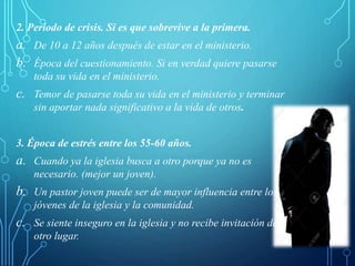 2. Período de crisis. Si es que sobrevive a la primera.
a. De 10 a 12 años después de estar en el ministerio.
b. Época del cuestionamiento. Si en verdad quiere pasarse
toda su vida en el ministerio.
c. Temor de pasarse toda su vida en el ministerio y terminar
sin aportar nada significativo a la vida de otros.
3. Época de estrés entre los 55-60 años.
a. Cuando ya la iglesia busca a otro porque ya no es
necesario. (mejor un joven).
b. Un pastor joven puede ser de mayor influencia entre los
jóvenes de la iglesia y la comunidad.
c. Se siente inseguro en la iglesia y no recibe invitación de
otro lugar.
 