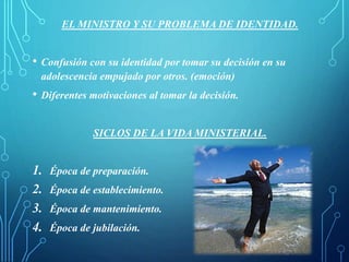 EL MINISTRO Y SU PROBLEMA DE IDENTIDAD.
• Confusión con su identidad por tomar su decisión en su
adolescencia empujado por otros. (emoción)
• Diferentes motivaciones al tomar la decisión.
SICLOS DE LA VIDA MINISTERIAL.
1. Época de preparación.
2. Época de establecimiento.
3. Época de mantenimiento.
4. Época de jubilación.
 