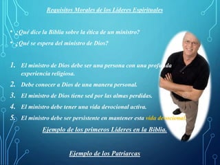 Requisitos Morales de los Líderes Espirituales
• ¿Qué dice la Biblia sobre la ética de un ministro?
• ¿Qué se espera del ministro de Dios?
1. El ministro de Dios debe ser una persona con una profunda
experiencia religiosa.
2. Debe conocer a Dios de una manera personal.
3. El ministro de Dios tiene sed por las almas perdidas.
4. El ministro debe tener una vida devocional activa.
5. El ministro debe ser persistente en mantener esta vida devocional.
Ejemplo de los primeros Líderes en la Biblia.
Ejemplo de los Patriarcas
 