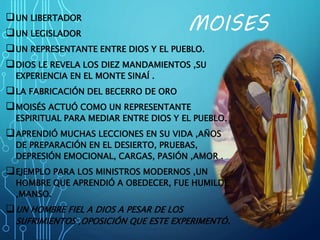 MOISESUN LIBERTADOR
UN LEGISLADOR
UN REPRESENTANTE ENTRE DIOS Y EL PUEBLO.
DIOS LE REVELA LOS DIEZ MANDAMIENTOS ,SU
EXPERIENCIA EN EL MONTE SINAÍ .
LA FABRICACIÓN DEL BECERRO DE ORO
MOISÉS ACTUÓ COMO UN REPRESENTANTE
ESPIRITUAL PARA MEDIAR ENTRE DIOS Y EL PUEBLO.
APRENDIÓ MUCHAS LECCIONES EN SU VIDA ,AÑOS
DE PREPARACIÓN EN EL DESIERTO, PRUEBAS,
DEPRESIÓN EMOCIONAL, CARGAS, PASIÓN ,AMOR .
EJEMPLO PARA LOS MINISTROS MODERNOS ,UN
HOMBRE QUE APRENDIÓ A OBEDECER, FUE HUMILDE
,MANSO.
UN HOMBRE FIEL A DIOS A PESAR DE LOS
SUFRIMIENTOS ,OPOSICIÓN QUE ESTE EXPERIMENTÓ.
 
