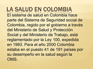 LA SALUD EN COLOMBIA
El sistema de salud en Colombia hace
parte del Sistema de Seguridad social de
Colombia, regido por el gobierno a través
del Ministerio de Salud y Protección
Social y del Ministerio de Trabajo, está
reglamentado por la Ley 100, expedida
en 1993. Para el año 2000 Colombia
estaba en el puesto 41 de 191 países por
su desempeño en la salud según la
OMS.
 