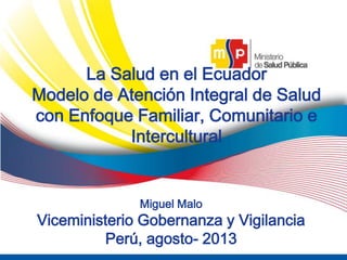 1/30/2015 ‹#›
5
La Salud en el Ecuador
Modelo de Atención Integral de Salud
con Enfoque Familiar, Comunitario e
Intercultural
Miguel Malo
Viceministerio Gobernanza y Vigilancia
Perú, agosto- 2013
 