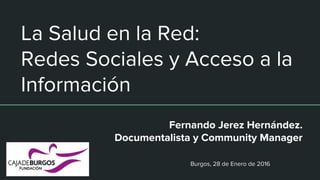La Salud en la Red:
Redes Sociales y Acceso a la
Información
Fernando Jerez Hernández.
Documentalista y Community Manager
Burgos, 28 de Enero de 2016
 