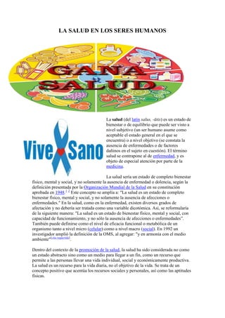 LA SALUD EN LOS SERES HUMANOS




                                         La salud (del latín salus, -ūtis) es un estado de
                                         bienestar o de equilibrio que puede ser visto a
                                         nivel subjetivo (un ser humano asume como
                                         aceptable el estado general en el que se
                                         encuentra) o a nivel objetivo (se constata la
                                         ausencia de enfermedades o de factores
                                         dañinos en el sujeto en cuestión). El término
                                         salud se contrapone al de enfermedad, y es
                                         objeto de especial atención por parte de la
                                         medicina.

                                           La salud sería un estado de completo bienestar
físico, mental y social, y no solamente la ausencia de enfermedad o dolencia, según la
definición presentada por la Organización Mundial de la Salud en su constitución
aprobada en 1948.1 2 Este concepto se amplía a: "La salud es un estado de completo
bienestar físico, mental y social, y no solamente la ausencia de afecciones o
enfermedades." En la salud, como en la enfermedad, existen diversos grados de
afectación y no debería ser tratada como una variable dicotómica. Así, se reformularía
de la siguiente manera: "La salud es un estado de bienestar físico, mental y social, con
capacidad de funcionamiento, y no sólo la ausencia de afecciones o enfermedades”.
También puede definirse como el nivel de eficacia funcional o metabólica de un
organismo tanto a nivel micro (celular) como a nivel macro (social). En 1992 un
investigador amplió la definición de la OMS, al agregar: "y en armonía con el medio
ambiente"[cita requerida].

Dentro del contexto de la promoción de la salud, la salud ha sido considerada no como
un estado abstracto sino como un medio para llegar a un fin, como un recurso que
permite a las personas llevar una vida individual, social y económicamente productiva.
La salud es un recurso para la vida diaria, no el objetivo de la vida. Se trata de un
concepto positivo que acentúa los recursos sociales y personales, así como las aptitudes
físicas.
 