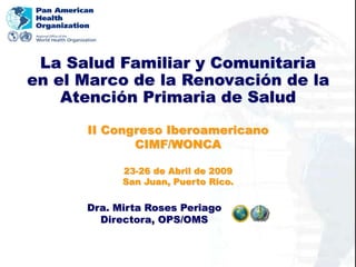 Dra. Mirta Roses Periago
Directora, OPS/OMS
II Congreso Iberoamericano
CIMF/WONCA
23-26 de Abril de 2009
San Juan, Puerto Rico.
La Salud Familiar y Comunitaria
en el Marco de la Renovación de la
Atención Primaria de Salud
 