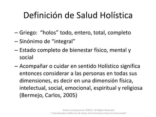 Definición de Salud Holística
– Griego: “holos” todo, entero, total, completo
– Sinónimo de “integral”
– Estado completo de bienestar físico, mental y
  social
– Acompañar o cuidar en sentido Holístico significa
  entonces considerar a las personas en todas sus
  dimensiones, es decir en una dimensión física,
  intelectual, social, emocional, espiritual y religiosa
  (Bermejo, Carlos, 2005)

                          Visión y Compromiso ©2012. All Rights Reserved
               " Entendiendo la Reforma de Salud, de Promotores Hacia la Comunidad"
 