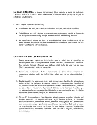 LA SALUD INTEGRALes el estado de bienestar físico, psíquico y social del individuo.
Tomando en cuenta como un punto de equilibrio la función sexual para poder lograr un
estado de salud integral.



La salud integral depende de (factores):

       Salud física: es decir, del buen funcionamiento psíquico y social del individuo

       Salud Mental y social: consiste en la ausencia de enfermedad mental, el desarrollo
       de la capacidad intelectual y el logro de la estabilidad emocional y afectiva.

       La identificación sexual: es decir, la aceptación que cada individuo tiene de su
       sexo, permite desarrollar una sexualidad libre de complejos y el disfrute de una
       sana y satisfactoria actividad sexual.




FACTORES QUE AFECTAN NUESTRA SALUD

   1. Comer en exceso. Alimentos importantes para la salud pero consumidos en
      exceso puede salir contraproducente. Grasa saturada, carbohidratos, proteínas.
      Por ejemplo, Harinas refinadas (pan galletas, etc.), leche de caja y no de vaca
      (dicho seas de paso, no la necesitamos).

   2. Deficiencias nutricionales. Independientemente de comer mucho y tener sus
      respectivos efectos, están las deficiencias, sobre todo de los micronutrientes y
      fibra.

   3. Contaminación. No solamente el aire está contaminado, también los alimentos lo
      están, no solo por las lluvias ácidas que caen sobre nuestros campos de cultivo, si
      no también sustancias químicas adicionadas para su crecimiento rápido, además
      de los pesticidas y sustancias “ligeramente tóxicas” como dicen sus etiquetas, que
      no solamente afectan a insectos, también lo hacen en plantas y la tierra donde las
      siguientes cosechas vendrán y de ahí a nuestras casas.

   4. Stress. El ritmo acelerado, las diferentes situaciones que ameritan irritación del
      sistema nervioso. La angustia de tener algún familiar enfermo, la situación
      económica, deudas, acreedores encima, citatorios de abogados, etc. , son factores
      que consumen energía y por lo mismo, nutrientes importantes. Cuál será el efecto
      de una situación prolongada y cotidiana de este tipo de presiones? Cada quien
      podrá manifestarlo de manera diferente. Dolor de cabeza migraña, hipertensión,
      embolias, etc.
 