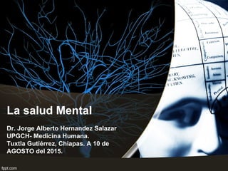 La salud Mental
Dr. Jorge Alberto Hernandez Salazar
UPGCH- Medicina Humana.
Tuxtla Gutiérrez, Chiapas. A 10 de
AGOSTO del 2015.
 