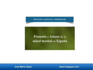 José María Olayo olayo.blogspot.com
Presente y futuro de la
salud mental en España
Prevención, asistencia y rehabilitación
 