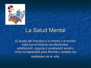 La Salud MentalLa Salud Mental
El ajuste del individuo a sí mismo y al mundoEl ajuste del individuo a sí mismo y al mundo
total con el máximo de efectividad,total con el máximo de efectividad,
satisfacción, regocijo y aceptación social ysatisfacción, regocijo y aceptación social y
como la capacidad para afrontar y aceptar lascomo la capacidad para afrontar y aceptar las
realidades de larealidades de la vida.vida.
 