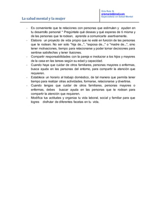La salud mental y la mujer
Oris Ruiz N.
orismariel@mail.com
Especialista en Salud Mental
- Es conveniente que te relaciones con personas que estimulen y ayuden en
tu desarrollo personal * Pregúntate qué deseas y qué esperas de ti misma y
de las personas que te rodean, aprende a comunicarte asertivamente.
- Elabora un proyecto de vida propio que no esté en función de las personas
que te rodean. No ser solo "hija de...", "esposa de..." o "madre de...", sino
tener motivaciones, tiempo para relacionarse y poder tomar decisiones para
sentirse satisfechas y tener ilusiones.
- Compartir responsabilidades con la pareja e involucrar a los hijos y mayores
de la casa en las tareas según su edad y capacidad.
- Cuando haya que cuidar de otros familiares, personas mayores o enfermas,
busca ayuda en las personas del entorno, para compartir la atención que
requieren.
- Establece un horario al trabajo doméstico, de tal manera que permita tener
tiempo para realizar otras actividades, formarse, relacionarse y divertirse.
- Cuando tengas que cuidar de otros familiares, personas mayores o
enfermas, debes buscar ayuda en las personas que te rodean para
compartir la atención que requieren.
- Modifica tus actitudes y organiza tu vida laboral, social y familiar para que
logres disfrutar de diferentes facetas en tu vida.
 