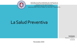 LaSalud Preventiva
REPÚBLICA BOLIVARIANA DE VENEZUELA
UNIVERSIDAD BICENTENARIA DE ARAGUA
ESCUELA DE PSICOLOGÍA
CREATEC VALLE DE LA PASCUA
EDUCACIÓN FÍSICA PARA LA SALUD Y DEPORTE
Participante:
Herrera G. Norelys J.
16.504.395
Noviembre 2018
 