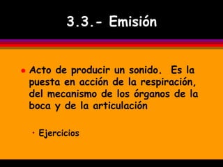 3.3.- Emisión


   Acto de producir un sonido. Es la
    puesta en acción de la respiración,
    del mecanismo de los órganos de la
    boca y de la articulación

    • Ejercicios
 