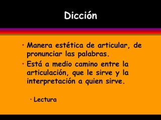 Dicción

• Manera estética de articular, de
  pronunciar las palabras.
• Está a medio camino entre la
  articulación, que le sirve y la
  interpretación a quien sirve.

  • Lectura
 