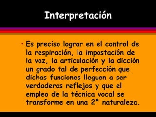 Interpretación

• Es preciso lograr en el control de
  la respiración, la impostación de
  la voz, la articulación y la dicción
  un grado tal de perfección que
  dichas funciones lleguen a ser
  verdaderos reflejos y que el
  empleo de la técnica vocal se
  transforme en una 2ª naturaleza.
 