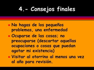 4.- Consejos finales

   No hagas de los pequeños
    problemas, una enfermedad
   Ocuparse de las cosas; no
    preocuparse (descartar aquellas
    ocupaciones o cosas que puedan
    agotar mi existencia)
   Visitar al otorrino al menos una vez
    al año para revisión.
 