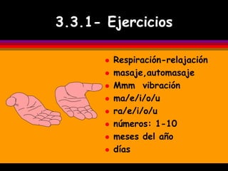 3.3.1- Ejercicios

          Respiración-relajación
          masaje,automasaje
          Mmm vibración
          ma/e/i/o/u
          ra/e/i/o/u
          números: 1-10
          meses del año
          días
 