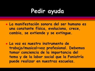 Pedir ayuda

   La manifestación sonora del ser humano es
    una constante física, evoluciona, crece,
    cambia, se extiende y se extingue.

   La voz es nuestro instrumento de
    trabajo/musical=voz profesional. Debemos
    tomar conciencia de la importancia del
    tema y de la labor social que la Foniatría
    puede realizar en nuestras escuelas.
 